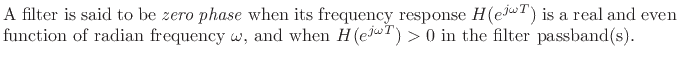 $\textstyle \parbox{0.8\textwidth}{A filter is said to be \emph{zero phase} when its frequency
response $H(e^{j\omega T})$\ is a real and even function of radian frequency
$\omega$, and when $H(e^{j\omega T})>0$\ in the filter passband(s).}$