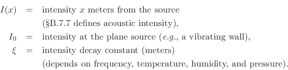 \begin{eqnarray*}
I(x) &=& \hbox{intensity $x$\ meters from the source}\\
& & \hbox{(\sref {intensity} defines acoustic intensity), }\\
I_0 &=& \hbox{intensity at the plane source (\textit{e.g.}, a vibrating wall),}\\
\xi &=& \hbox{intensity decay constant (meters)}\\
& & \hbox{(depends on frequency, temperature, humidity, and pressure).}
\end{eqnarray*}