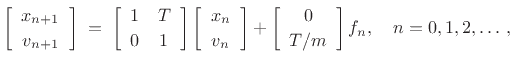 $\displaystyle \left[\begin{array}{c} x_{n+1} \\ [2pt] v_{n+1} \end{array}\right] \eqsp \left[\begin{array}{cc} 1 & T \\ [2pt] 0 & 1 \end{array}\right]\left[\begin{array}{c} x_n \\ [2pt] v_n \end{array}\right] + \left[\begin{array}{c} 0 \\ [2pt] T/m \end{array}\right] f_n, \quad n=0,1,2,\ldots\,, \protect$