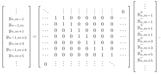 $\displaystyle \left[\! \begin{array}{c} \vdots \\ y_{n,m-1}\\ y_{n-1,m}\\ y_{n,m+1}\\ y_{n-1,m+2}\\ y_{n,m+3}\\ y_{n-1,m+4}\\ y_{n,m+5}\\ \vdots \\ \end{array} \!\right] \!=\! \left[\! \begin{array}{cccccccccc} \ddots & & \vdots & \vdots & \vdots & \vdots & \vdots & \vdots & \vdots & 0 \\ \cdots & 1 & 1 & 0 & 0 & 0 & 0 & 0 & 0 & \cdots\\ \cdots & 0 & 1 & 1 & 0 & 0 & 0 & 0 & 0 & \cdots\\ \cdots & 0 & 0 & 1 & 1 & 0 & 0 & 0 & 0 & \cdots\\ \cdots & 0 & 0 & 0 & 1 & 1 & 0 & 0 & 0 & \cdots\\ \cdots & 0 & 0 & 0 & 0 & 1 & 1 & 0 & 0 & \cdots\\ \cdots & 0 & 0 & 0 & 0 & 0 & 1 & 1 & 0 & \cdots\\ \cdots & 0 & 0 & 0 & 0 & 0 & 0 & 1 & 1 & \cdots\\ 0 & \vdots & \vdots & \vdots & \vdots & \vdots & \vdots & \vdots & \ddots \end{array} \!\right] \left[\! \begin{array}{c} \vdots \\ y^{+}_{n,m-1}\\ y^{-}_{n,m-1}\\ y^{+}_{n,m+1}\\ y^{-}_{n,m+1}\\ y^{+}_{n,m+3}\\ y^{-}_{n,m+3}\\ y^{+}_{n,m+5}\\ y^{-}_{n,m+5}\\ \vdots \end{array} \!\right]. \protect$