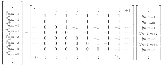 $\displaystyle \left[\! \begin{array}{c} \vdots \\ y^{+}_{n,m-1}\\ y^{-}_{n,m-1}\\ y^{+}_{n,m+1}\\ y^{-}_{n,m+1}\\ y^{+}_{n,m+3}\\ y^{-}_{n,m+3}\\ y^{+}_{n,m+5}\\ y^{-}_{n,m+5}\\ \vdots \end{array} \!\right] \!=\! \left[\! \begin{array}{crrrrrrrrc} \ddots & & \vdots & \vdots & \vdots & \vdots & \vdots & \vdots & \vdots & \pm1 \\ \cdots & 1 & -1 & 1 & -1 & 1 & -1 & 1 & -1 & \cdots\\ \cdots & 0 & 1 & -1 & 1 & -1 & 1 & -1 & 1 & \cdots\\ \cdots & 0 & 0 & 1 & -1 & 1 & -1 & 1 & -1 & \cdots\\ \cdots & 0 & 0 & 0 & 1 & -1 & 1 & -1 & 1 & \cdots\\ \cdots & 0 & 0 & 0 & 0 & 1 & -1 & 1 & -1 & \cdots\\ \cdots & 0 & 0 & 0 & 0 & 0 & 1 & -1 & 1 & \cdots\\ \cdots & 0 & 0 & 0 & 0 & 0 & 0 & 1 & -1 & \cdots\\ 0 & \vdots & \vdots & \vdots & \vdots & \vdots & \vdots & \vdots & \ddots \end{array} \!\right] \!\! \left[\! \begin{array}{c} \vdots \\ y_{n,m-1}\\ y_{n-1,m}\\ y_{n,m+1}\\ y_{n-1,m+2}\\ y_{n,m+3}\\ y_{n-1,m+4}\\ y_{n,m+5}\\ \vdots \\ \end{array} \!\right] \protect$