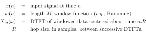 \begin{eqnarray*}
x(n) &=& \hbox{input signal at time $n$}\\
w(n) &=& \hbox{length $M$\ window function (\textit{e.g.}, Hamming)}\\
X_m(\omega) &=& \hbox{DTFT of windowed data centered about time $mR$}\\
R &=& \hbox{hop size, in samples, between successive DTFTs.}\\
\end{eqnarray*}