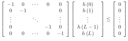 $\displaystyle \left[\begin{array}{ccccc} -1 & 0 & \cdots & 0 & 0\\ 0 & -1 & & & 0\\ \vdots & & \ddots & & \vdots \\ 0 & & & -1 & 0\\ 0 & 0 & \cdots & 0 & -1\end{array} \right]\left[\begin{array}{c} h\left(0\right)\\ h\left(1\right)\\ \vdots \\ h\left(L-1\right)\\ h\left(L\right)\end{array} \right] \le \left[\begin{array}{c} 0\\ 0\\ \vdots \\ 0\\ 0 \end{array} \right]$