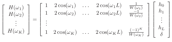 $\displaystyle \left[ \begin{array}{c} H(\omega_1) \\ H(\omega_2) \\ \vdots \\ H(\omega_{K}) \end{array} \right] = \left[ \begin{array}{cccccc} 1 & 2\cos(\omega_1) & \dots & 2\cos(\omega_1L) & \frac{1}{W(\omega_1)} \\ 1 & 2\cos(\omega_2) & \dots & 2\cos(\omega_2L) & \frac{-1}{W(\omega_2)} \\ \vdots & & & \\ 1 & 2\cos(\omega_{K}) & \dots & 2\cos(\omega_{K}L) & \frac{(-1)^{K}}{W(\omega_{K})} \end{array} \right] \left[ \begin{array}{c} h_0 \\ h_1 \\ \vdots \\ h_{L} \\ \delta \end{array} \right]$