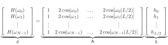 $\displaystyle \underbrace{\left[ \begin{array}{c} H(\omega_0) \\ H(\omega_1) \\ \vdots \\ H(\omega_{N-1}) \end{array} \right]}_{{\underline{d}}} = \underbrace{\left[ \begin{array}{ccccc} 1 & 2\cos(\omega_0) & \dots & 2\cos[\omega_0(L/2)] \\ 1 & 2\cos(\omega_1) & \dots & 2\cos[\omega_1(L/2)] \\ \vdots & \vdots & & \vdots \\ 1 & 2\cos(\omega_{N-1}) & \dots & 2\cos[\omega_{N-1}(L/2)] \end{array} \right]}_\mathbf{A} \underbrace{\left[ \begin{array}{c} h_0 \\ h_1 \\ \vdots \\ h_{L/2} \end{array} \right]}_{{\underline{h}}} \protect$