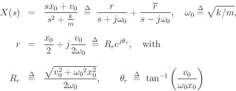 \begin{eqnarray*}
X(s) &=& \frac{sx_0 + v_0}{s^2 + \frac{k}{m}}
\;\mathrel{\stackrel{\mathrm{\Delta}}{=}}\; \frac{r}{s+j{\omega_0}} + \frac{\overline{r}}{s-j{\omega_0}},\quad
{\omega_0}\mathrel{\stackrel{\mathrm{\Delta}}{=}}\sqrt{k/m},
\\ [10pt]
r&=& \frac{x_0}{2} + j \frac{v_0}{2{\omega_0}}
\;\mathrel{\stackrel{\mathrm{\Delta}}{=}}\; R_r e^{j\theta_r},\quad\hbox{with}\\ [10pt]
R_r &\mathrel{\stackrel{\mathrm{\Delta}}{=}}& \frac{\sqrt{v^2_0 + {\omega_0}^2 x^2_0}}{2{\omega_0}}, \qquad
\theta_r \;\mathrel{\stackrel{\mathrm{\Delta}}{=}}\; \tan^{-1}\left(\frac{v_0}{{\omega_0}x_0}\right)
\end{eqnarray*}