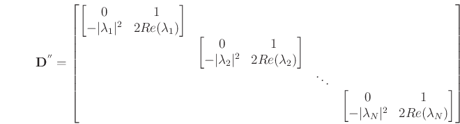 \begin{eqnarray*}
{\bf D^{''}} = {\left [\begin{matrix}
\left [\begin{matrix}
0 & 1 \cr -\vert\lambda_{1}\vert^{2} & 2Re(\lambda_{1})\end{matrix}\right ] & & & \cr
& \left [\begin{matrix}0 & 1 \cr -\vert\lambda_{2}\vert^{2} & 2Re(\lambda_{2})\end{matrix}\right ] & & \cr
& & \ddots & \cr
& & & \left [\begin{matrix}0 & 1 \cr -\vert\lambda_{N}\vert^{2} & 2Re(\lambda_{N})\end{matrix}\right ] \cr
\end{matrix}\right ]}
\end{eqnarray*}