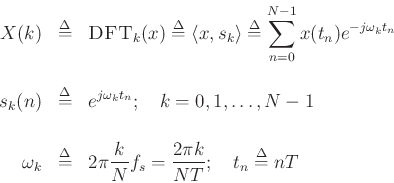 \begin{eqnarray*}
X(k) &\mathrel{\stackrel{\Delta}{=}}& \hbox{\sc DFT}_k(x) \mathrel{\stackrel{\Delta}{=}}\left<x,s_k\right> \mathrel{\stackrel{\Delta}{=}}\sum_{n=0}^{N-1}x(t_n)e^{-j\omega_kt_n} \\ [10pt]
s_k(n) & \mathrel{\stackrel{\Delta}{=}}& e^{j\omega_k t_n}; \quad k=0,1,\ldots,N-1 \\ [15pt]
\omega_k &\mathrel{\stackrel{\Delta}{=}}& 2\pi \frac{k}{N}f_s = \frac{2\pi k}{NT} ;
\quad t_n \mathrel{\stackrel{\Delta}{=}}nT
\end{eqnarray*}