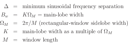 \begin{eqnarray*}
\Delta &=& \mbox{minimum sinusoidal frequency separation}\\
B_w &=& K\Omega_M = \mbox{main-lobe width}\\
\Omega_M &=& 2\pi/M \mbox{ (rectangular-window sidelobe width)}\\
K &=& \mbox{main-lobe width as a multiple of $\Omega_M$}\\
M &=& \mbox{window length}
\end{eqnarray*}