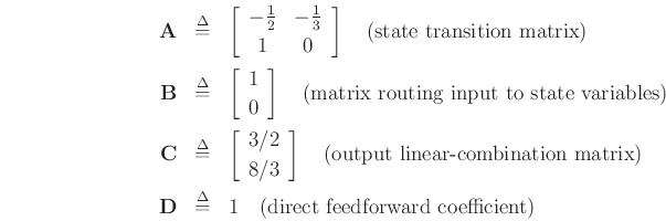 \begin{eqnarray*}
\mathbf{A}&\isdef & \left[\begin{array}{cc} -\frac{1}{2} & -\frac{1}{3} \\ [2pt] 1 & 0 \end{array}\right] \quad \hbox{(state transition matrix)}\\
\mathbf{B}&\isdef & \left[\begin{array}{c} 1 \\ [2pt] 0 \end{array}\right] \quad \hbox{(matrix routing input to state variables)}\\
\mathbf{C}&\isdef & \left[\begin{array}{c} 3/2 \\ [2pt] 8/3 \end{array}\right] \quad \hbox{(output linear-combination matrix)}\\
\mathbf{D}&\isdef & 1 \quad \hbox{(direct feedforward coefficient)}
\end{eqnarray*}