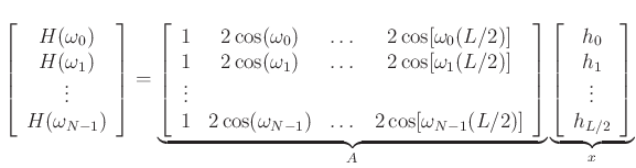 $\displaystyle \left[ \begin{array}{c}
H(\omega_0) \\ H(\omega_1) \\ \vdots \\ H(\omega_{N-1})
\end{array} \right]
=
\underbrace{\left[ \begin{array}{ccccc}
1 & 2\cos(\omega_0) & \dots & 2\cos[\omega_0(L/2)] \\
1 & 2\cos(\omega_1) & \dots & 2\cos[\omega_1(L/2)] \\
\vdots & & & \\
1 & 2\cos(\omega_{N-1}) & \dots & 2\cos[\omega_{N-1}(L/2)]
\end{array} \right]}_A
\underbrace{\left[ \begin{array}{c}
h_0 \\ h_1 \\ \vdots \\ h_{L/2}
\end{array} \right]}_x
$