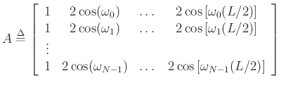 $\displaystyle A \mathrel{\stackrel{\Delta}{=}}\left[ \begin{array}{ccccc}
1 & 2\cos(\omega_0) & \dots & 2\cos\left[\omega_0(L/2)\right] \\
1 & 2\cos(\omega_1) & \dots & 2\cos\left[\omega_1(L/2)\right] \\
\vdots & & & \\
1 & 2\cos(\omega_{N-1}) & \dots & 2\cos\left[\omega_{N-1}(L/2)\right] \\
\end{array} \right]
$