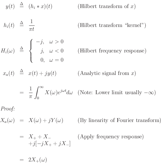\begin{displaymath}
\begin{array}{rcll}
y(t) &\isdef & (h_i \ast x)(t) & \hbox{(Hilbert transform of $x$)} \\ [20pt]
h_i(t) &\isdef & \dfrac{1}{\pi t} & \hbox{(Hilbert transform \lq\lq kernel'')} \\ [20pt]
H_i(\omega) &\isdef & \left\{\begin{array}{ll}
-j, & \omega>0 \\ [5pt]
\quad\! j, & \omega<0 \\ [5pt]
\quad\! 0, & \omega=0 \\
\end{array} \right. &
\hbox{(Hilbert frequency response)}\\ [30pt]
x_a(t) &\isdef & x(t) + j y(t) & \hbox{(Analytic signal from $x$)}\\ [20pt]
& = & \dfrac{1}{\pi}\displaystyle\int_0^{\infty} X(\omega)e^{j\omega t} d\omega
& \hbox{(Note: Lower limit usually $-\infty$)}\\ [20pt]
\emph{Proof:} & \\ [10pt]
X_a(\omega) &=& X(\omega) + j Y(\omega) & \hbox{(By linearity of Fourier transform)}\\ [20pt]
&=& X_++X_- & \hbox{(Apply frequency response)}\\
& & + j [-j X_+ + j X_-] \\ [20pt]
&=& 2X_+(\omega)
\end{array}\end{displaymath}