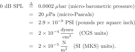 \begin{eqnarray*}
\mbox{$0$\ dB SPL} &\isdef & \mbox{0.0002 $\mu$bar (micro-barometric
pressure)} \\
&=& \mbox{20 $\mu$Pa (micro-Pascals)} \\
&=& \mbox{$2.9\times 10^{-9}$\ PSI (pounds per square inch)} \\
&=& 2\times 10^{-4}\, \frac{\mbox{\small dynes}}{\mbox{\small cm}^2}
\quad\mbox{(CGS units)} \\
&=& 2\times 10^{-5}\, \frac{\mbox{\small N}}{\mbox{\small m}^2}
\quad\mbox{(SI (MKS) units)}.
\end{eqnarray*}