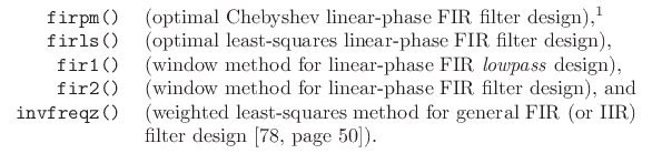 $\displaystyle \begin{tabular}{rl}
\texttt{firpm()} & (optimal Chebyshev linear-phase FIR filter design),%
\footnote{Look for the older name \texttt{remez()} in Octave Forge} \\
\texttt{firls()} & (optimal least-squares linear-phase FIR filter design), \\
\texttt{fir1()} & (window method for linear-phase FIR \emph{lowpass} design),\\
\texttt{fir2()} & (window method for linear-phase FIR filter design), and\\
\texttt{invfreqz()} & (weighted least-squares method for general FIR (or IIR)\\
& filter design \cite[page 50]{JOST}).
\end{tabular}$