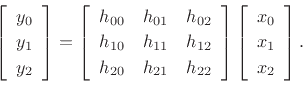 \begin{displaymath}
\left[
\begin{array}{c}
y_0 \\ [2pt]
y_1 \\ [2pt]
y_2
\end{array}\right] = \left[
\begin{array}{ccc}
h_{00} & h_{01} & h_{02} \\ [2pt]
h_{10} & h_{11} & h_{12} \\ [2pt]
h_{20} & h_{21} & h_{22}
\end{array}\right] \left[
\begin{array}{c}
x_0 \\ [2pt]
x_1 \\ [2pt]
x_2
\end{array}\right].
\end{displaymath}