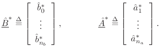 $\displaystyle \underline{\hat{B}}^\ast \isdef \left[\begin{array}{c} \hat{b}^\ast _0 \\ [2pt] \vdots \\ [2pt] \hat{b}^\ast _{{n}_b}\end{array}\right],
\qquad
\qquad
\underline{\hat{A}}^\ast \isdef \left[\begin{array}{c} \hat{a}^\ast _1 \\ [2pt] \vdots \\ [2pt] \hat{a}^\ast _{{n}_a}\end{array}\right].
$