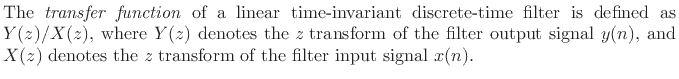 $\textstyle \parbox{0.8\textwidth}{The \emph{transfer function}\index{transfer function\vert textbf}
of a linear time-invariant discrete-time filter is defined as
$Y(z)/X(z)$, where $Y(z)$\ denotes the {\it z} transform of the filter output
signal $y(n)$, and $X(z)$\ denotes the {\it z} transform of the filter input
signal $x(n)$.}$