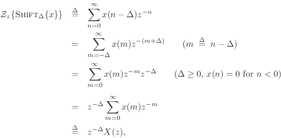 \begin{eqnarray*}
{\cal Z}_z\{\mbox{{\sc Shift}}_\Delta\{x\}\} &\isdef & \sum_{n=0}^{\infty}x(n-\Delta) z^{-n} \\
&=& \sum_{m=-\Delta}^{\infty} x(m) z^{-(m+\Delta)}
\qquad(m\;\isdef \; n-\Delta) \\
&=& \sum_{m=0}^{\infty}x(m) z^{-m} z^{-\Delta} \qquad \hbox{($\Delta\ge 0$, $x(n)=0$\ for $n<0$)}\\ \\
&=& z^{-\Delta } \sum_{m=0}^{\infty}x(m) z^{-m} \\
&\isdef & z^{-\Delta} X(z), % \quad\pfendmath
\end{eqnarray*}