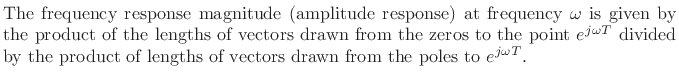 $\textstyle \parbox{0.8\textwidth}{%
The frequency response magnitude (amplitude response) at frequency
$\omega$\ is given by the product of the lengths of vectors drawn from
the zeros to the point $e^{j\omega T}$\ divided by the product of lengths of
vectors drawn from the poles to $e^{j\omega T}$.}$