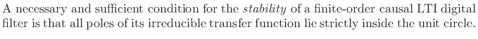 $\textstyle \parbox{0.8\textwidth}{A necessary and
sufficient condition for the \emph{stability}\index{stability of a
digital filter\vert textbf} of a finite-order causal LTI digital filter is that
all poles of its irreducible transfer function lie strictly inside the
unit circle.}$