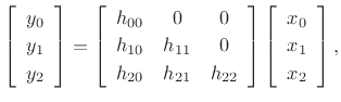 $\displaystyle \left[\begin{array}{c} y_0 \\ [2pt] y_1 \\ [2pt] y_2\end{array}\right] = \left[\begin{array}{ccc} h_{00} & 0 & 0\\ [2pt] h_{10} & h_{11} & 0\\ [2pt] h_{20} & h_{21} & h_{22} \end{array} \right] \left[\begin{array}{c} x_0 \\ [2pt] x_1 \\ [2pt] x_2\end{array}\right], \protect$