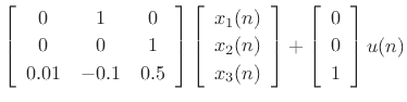 $\displaystyle \left[\begin{array}{ccc}
0 & 1 & 0\\ [2pt]
0 & 0 & 1\\ [2pt]
0.01 & -0.1 & 0.5
\end{array}\right]
\left[\begin{array}{c} x_1(n) \\ [2pt] x_2(n) \\ [2pt] x_3(n)\end{array}\right] +
\left[\begin{array}{c} 0 \\ [2pt] 0 \\ [2pt] 1\end{array}\right] u(n)$