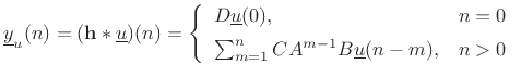 $\displaystyle \underline{y}_u(n) = (\mathbf{h}\ast \underline{u})(n) = \left\{\begin{array}{ll} D\underline{u}(0), & n=0 \\ [5pt] \sum_{m=1}^nCA^{m-1}B\underline{u}(n-m), & n>0 \\ \end{array} \right. \protect$