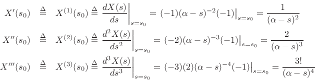 \begin{eqnarray*}
X^\prime (s_0) &\isdef & X^{(1)}(s_0) \isdef \left.\frac{d X(s)}{ds}\right\vert _{s=s_0} = \left. (-1)(\alpha-s)^{-2}(-1)\right\vert _{s=s_0} = \frac{1}{(\alpha-s)^2}\\
X^{\prime\prime}(s_0) &\isdef & X^{(2)}(s_0) \isdef \left.\frac{d^2 X(s)}{ds^2}\right\vert _{s=s_0} = \left. (-2)(\alpha-s)^{-3}(-1)\right\vert _{s=s_0} = \frac{2}{(\alpha-s)^3}\\
X^{\prime\prime\prime}(s_0) &\isdef & X^{(3)}(s_0) \isdef \left.\frac{d^3 X(s)}{ds^3}\right\vert _{s=s_0} = \left. (-3)(2)(\alpha-s)^{-4}(-1)\right\vert _{s=s_0} = \frac{3!}{(\alpha-s)^4}\\
\end{eqnarray*}