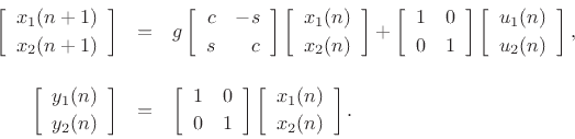 \begin{eqnarray*}
\left[\begin{array}{c} x_1(n+1) \\ [2pt] x_2(n+1) \end{array}\right]
&=&
g\left[\begin{array}{rr} c & -s \\ [2pt] s & c \end{array}\right]
\left[\begin{array}{c} x_1(n) \\ [2pt] x_2(n) \end{array}\right]
+
\left[\begin{array}{cc} 1 & 0 \\ [2pt] 0 & 1 \end{array}\right]
\left[\begin{array}{c} u_1(n) \\ [2pt] u_2(n) \end{array}\right],\\ [10pt]
\left[\begin{array}{c} y_1(n) \\ [2pt] y_2(n) \end{array}\right]
&=&
\left[\begin{array}{cc} 1 & 0 \\ [2pt] 0 & 1 \end{array}\right]
\left[\begin{array}{c} x_1(n) \\ [2pt] x_2(n) \end{array}\right].
\end{eqnarray*}