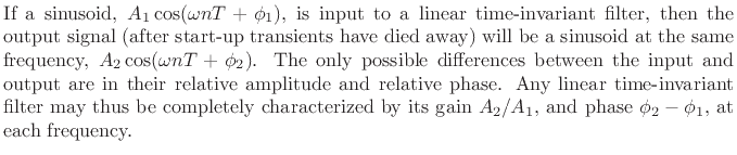 $\textstyle \parbox{0.8\textwidth}{%
If a sinusoid, $A_1\cos(\omega nT + \phi_1)$, is input to a linear
time-invariant filter, then the output signal (after start-up
transients have died away) will be a sinusoid at the same frequency,
$A_2 \cos(\omega nT + \phi_2)$. The only possible differences between
the input and output are in their relative amplitude and relative
phase. Any linear time-invariant filter may thus be completely
characterized by its gain $A_2/A_1$, and phase $\phi_2 - \phi_1$, at
each frequency.}$