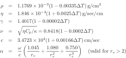 \begin{eqnarray*}
\rho &=& 1.1769 \times 10^{-3}(1-0.00335\Delta T)\,\mbox{g}/\mbox{cm}^3 \\
\eta &=& 1.846 \times 10^{-4}(1+0.0025\Delta T)\,\mbox{g}/\mbox{sec}/\mbox{cm} \\
\gamma &=& 1.4017 (1 - 0.00002\Delta T) \\
\nu &=& \sqrt{\eta C_p / \kappa} = 0.8418 (1 - 0.0002\Delta T) \\
c &=& 3.4723\times 10^4(1 + 0.00166\Delta T)\, \mbox{cm}/\mbox{sec} \\
\alpha &=& \frac{\omega}{c}
\left(\frac{1.045}{r_v} + \frac{1.080}{r_v^2} + \frac{0.750}{r_v^3} \right) \quad
\mbox{(valid for $r_v > 2$)}
\end{eqnarray*}