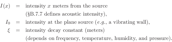 \begin{eqnarray*}
I(x) &=& \hbox{intensity $x$\ meters from the source}\\
& & \hbox{(\sref {intensity} defines acoustic intensity), }\\
I_0 &=& \hbox{intensity at the plane source (\textit{e.g.}, a vibrating wall),}\\
\xi &=& \hbox{intensity decay constant (meters)}\\
& & \hbox{(depends on frequency, temperature, humidity, and pressure).}
\end{eqnarray*}