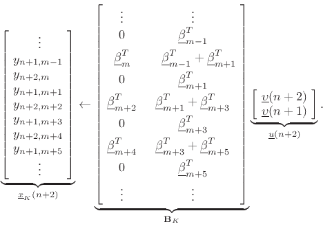 \begin{displaymath}
\underbrace{\left[\!
\begin{array}{l}
\qquad\vdots\\
y_{n+1,m-1}\\
y_{n+2,m}\\
y_{n+1,m+1}\\
y_{n+2,m+2}\\
y_{n+1,m+3}\\
y_{n+2,m+4}\\
y_{n+1,m+5}\\
\qquad\vdots
\end{array}\!\right]}_{\underline{x}_K(n+2)}
\leftarrow
\underbrace{\left[\!
\begin{array}{cc}
\vdots & \vdots \\
0 & \underline{\beta}_{m-1}^T \\ [5pt]
\underline{\beta}_m^T & \quad \underline{\beta}_{m-1}^T + \underline{\beta}_{m+1}^T \\ [5pt]
0 & \underline{\beta}_{m+1}^T \\ [5pt]
\underline{\beta}_{m+2}^T & \underline{\beta}_{m+1}^T + \underline{\beta}_{m+3}^T \\ [5pt]
0 & \underline{\beta}_{m+3}^T \\ [5pt]
\underline{\beta}_{m+4}^T & \underline{\beta}_{m+3}^T + \underline{\beta}_{m+5}^T \\ [5pt]
0 & \underline{\beta}_{m+5}^T \\ [5pt]
\vdots & \vdots
\end{array}\!\right]}_{\mathbf{B}_K}
\underbrace{\left[\!
\begin{array}{c}
\underline{\upsilon}(n+2)\\
\underline{\upsilon}(n+1)
\end{array}\!\right]}_{\underline{u}(n+2)}.
\end{displaymath}