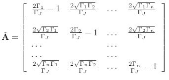 $\displaystyle \tilde{\mathbf{A}}= \left[ \begin{array}{llll} \frac{2 \Gamma_{1}}{\Gamma_J} - 1 & \frac{2 \sqrt{\Gamma_{1}\Gamma_{2}}}{\Gamma_J} & \dots & \frac{2 \sqrt{\Gamma_{1}\Gamma_{n}}}{\Gamma_J} \\ \\ \frac{2 \sqrt{\Gamma_{2}\Gamma_{1}}}{\Gamma_J} & \frac{2 \Gamma_{2}}{\Gamma_J}-1 & \dots & \frac{2 \sqrt{\Gamma_{2}\Gamma_{n}}}{\Gamma_J} \\ \dots & & \dots\\ \dots & & \dots\\ \frac{2 \sqrt{\Gamma_{n}\Gamma_{1}}}{\Gamma_J} & \frac{2 \sqrt{\Gamma_{n}\Gamma_{2}}}{\Gamma_J} & \dots & \frac{2 \Gamma_{n}}{\Gamma_J} -1 \end{array} \right]$