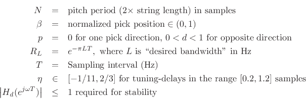 \begin{eqnarray*}
N &=& \mbox{pitch period ($2\times$\ string length) in samples}\\
\beta &=& \mbox{normalized pick position} \in (0,1)\\
p &=& \mbox{0 for one pick direction, $0<d<1$\ for opposite direction}\\
R_L &=& e^{-\pi LT}, \mbox{ where $L$\ is \lq\lq desired bandwidth'' in Hz}\\
T &=& \mbox{Sampling interval (Hz)}\\
\eta &\in& [-1/11,2/3] \mbox{ for tuning-delays in the range $[0.2,1.2]$\ samples}\\
\left\vert H_d(e^{j\omega T})\right\vert &\le& 1 \mbox{ required for stability}
\end{eqnarray*}