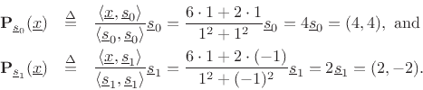 \begin{eqnarray*}
{\bf P}_{\underline{s}_0}(\underline{x}) &\isdef &
\frac{\left<\underline{x},\underline{s}_0\right>}{\left<\underline{s}_0,\underline{s}_0\right>} \underline{s}_0 =
\frac{6\cdot 1 + 2 \cdot 1}{1^2 + 1^2} \underline{s}_0 = 4 \underline{s}_0 = (4,4),\mbox{ and}\\
{\bf P}_{\underline{s}_1}(\underline{x}) &\isdef &
\frac{\left<\underline{x},\underline{s}_1\right>}{\left<\underline{s}_1,\underline{s}_1\right>} \underline{s}_1 =
\frac{6\cdot 1 + 2 \cdot (-1)}{1^2 + (-1)^2} \underline{s}_1 = 2 \underline{s}_1 = (2,-2).
\end{eqnarray*}