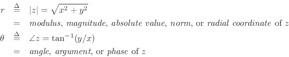 \begin{eqnarray*}
r &\isdef & \left\vert z\right\vert = \sqrt{x^2 + y^2}\\
&=& \mbox{\emph{modulus}%
\index{modulus, complex number\vert textbf}\index{complex numbers!modulus, magnitude,
radial coordinate, absolute value, norm\vert textbf},
\emph{magnitude}%
\index{magnitude of a complex number\vert textbf},
\emph{absolute value}\index{absolute value, complex number\vert textbf},
\emph{norm}%
\index{norm of a complex number\vert textbf},
or \emph{radial coordinate} of $z$} \\
\theta &\isdef & \angle{z} = \tan^{-1}(y/x)\\
&=& \mbox{\emph{angle},
\emph{argument}\index{argument of a complex number\vert textbf}\index{complex numbers!argument, angle, or phase\vert textbf},
or \emph{phase} of $z$}
\end{eqnarray*}