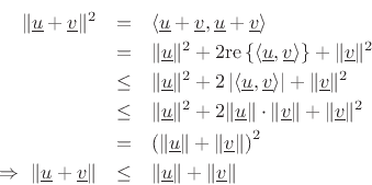 \begin{eqnarray*}
\Vert\underline{u}+\underline{v}\Vert^2 &=& \left<\underline{u}+\underline{v},\underline{u}+\underline{v}\right> \\
&=& \Vert\underline{u}\Vert^2 + 2\mbox{re}\left\{\left<\underline{u},\underline{v}\right>\right\} + \Vert\underline{v}\Vert^2 \\
&\leq& \Vert\underline{u}\Vert^2 + 2\left\vert\left<\underline{u},\underline{v}\right>\right\vert + \Vert\underline{v}\Vert^2 \\
&\leq& \Vert\underline{u}\Vert^2 + 2\Vert\underline{u}\Vert\cdot\Vert\underline{v}\Vert + \Vert\underline{v}\Vert^2 \\
&=& \left(\Vert\underline{u}\Vert + \Vert\underline{v}\Vert\right)^2 \\
\,\,\Rightarrow\,\,\Vert\underline{u}+\underline{v}\Vert &\leq& \Vert\underline{u}\Vert + \Vert\underline{v}\Vert
\end{eqnarray*}