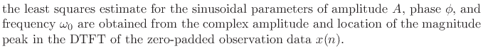 $\textstyle \parbox{0.8\textwidth}{the least squares estimate for the sinusoidal parameters
of amplitude $A$, phase $\phi$, and frequency $\omega_0 $\ are obtained from
the complex amplitude and location of the magnitude peak in the DTFT
of the zero-padded observation data $x(n)$.}$