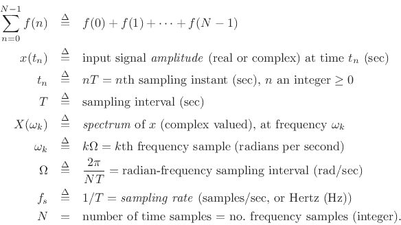 \begin{eqnarray*}
\sum_{n=0}^{N-1} f(n) &\isdef & f(0) + f(1) + \dots + f(N-1)\\
x(t_n) &\isdef & \mbox{input signal \emph{amplitude} (real or complex) at time $t_n$\ (sec)}
\\
t_n &\isdef & nT = \mbox{$n$th sampling instant (sec), $n$\ an integer $\ge 0$}\\
T &\isdef & \mbox{sampling interval (sec)} \\
X(\omega_k ) &\isdef & \mbox{\emph{spectrum}\index{spectrum\vert textbf} of $x$\ (complex valued), at frequency $\omega_k $}\\
\omega_k &\isdef & k\Omega = \mbox{$k$th frequency sample (radians per second)} \\
\Omega &\isdef & \frac{2\pi}{NT}
= \mbox{radian-frequency sampling interval (rad/sec)} \\
f_s &\isdef & 1/T = \mbox{\emph{sampling rate}\index{sampling rate\vert textbf} (samples/sec, or Hertz (Hz))}\index{Hertz\vert textbf}\index{Hz\vert textbf}\\
N &=& \mbox{number of time samples = no.\ frequency samples (integer).}
\end{eqnarray*}