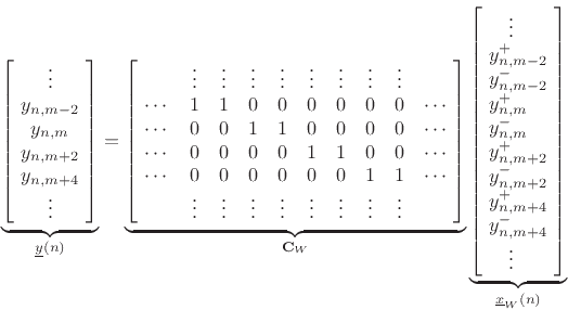 \begin{displaymath}
\underbrace{\left[\!
\begin{array}{c}
\vdots \\
y_{n,m-2} \\
y_{n,m} \\
y_{n,m+2} \\
y_{n,m+4}\\
\vdots
\end{array}\!\right]}_{\underline{y}(n)}
=
\underbrace{\left[\!
\begin{array}{cccccccccc}
& \vdots & \vdots & \vdots & \vdots & \vdots & \vdots & \vdots & \vdots & \\
\cdots & 1 & 1 & 0 & 0 & 0 & 0 & 0 & 0 & \cdots\\
\cdots & 0 & 0 & 1 & 1 & 0 & 0 & 0 & 0 & \cdots\\
\cdots & 0 & 0 & 0 & 0 & 1 & 1 & 0 & 0 & \cdots\\
\cdots & 0 & 0 & 0 & 0 & 0 & 0 & 1 & 1 & \cdots\\
& \vdots & \vdots & \vdots & \vdots & \vdots & \vdots & \vdots & \vdots &
\end{array}\!\right]}_{\mathbf{C}_W}
\underbrace{\left[\!
\begin{array}{l}
\quad\vdots \\
y^{+}_{n,m-2} \\
y^{-}_{n,m-2} \\
y^{+}_{n,m} \\
y^{-}_{n,m} \\
y^{+}_{n,m+2} \\
y^{-}_{n,m+2} \\
y^{+}_{n,m+4} \\
y^{-}_{n,m+4} \\
\quad\vdots
\end{array}\!\right]}_{\underline{x}_W(n)}
\end{displaymath}